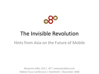 The Invisible Revolution
Hints from Asia on the Future of Mobile




      Benjamin Joffe, CEO | +8* | www.plus8star.com
   Mobile Focus Conference | Stockholm | November 2008
 