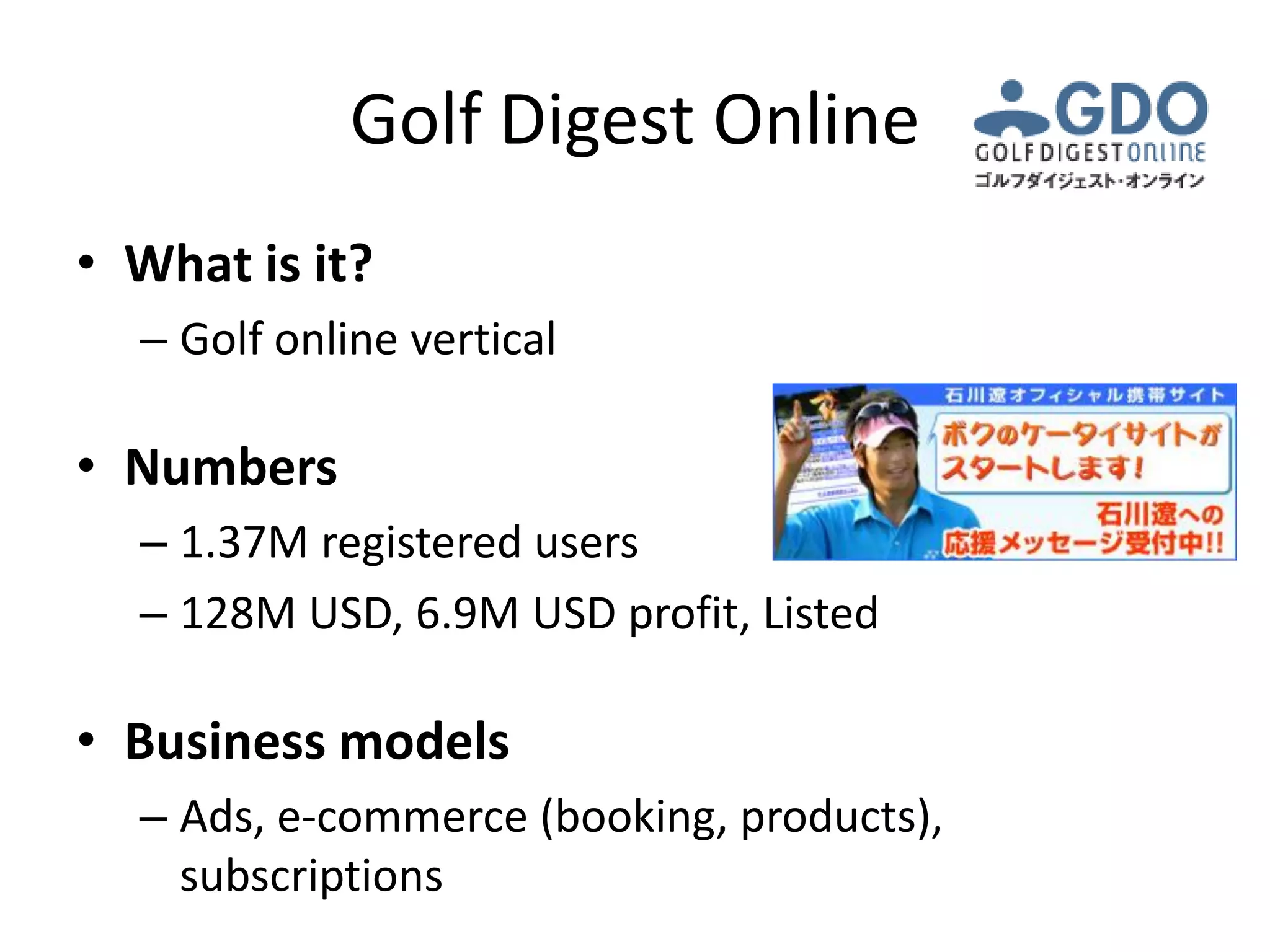 Golf Digest Online
• What is it?
  – Golf online vertical

• Numbers
  – 1.37M registered users
  – 128M USD, 6.9M USD profit, Listed

• Business models
  – Ads, e-commerce (booking, products),
    subscriptions
 