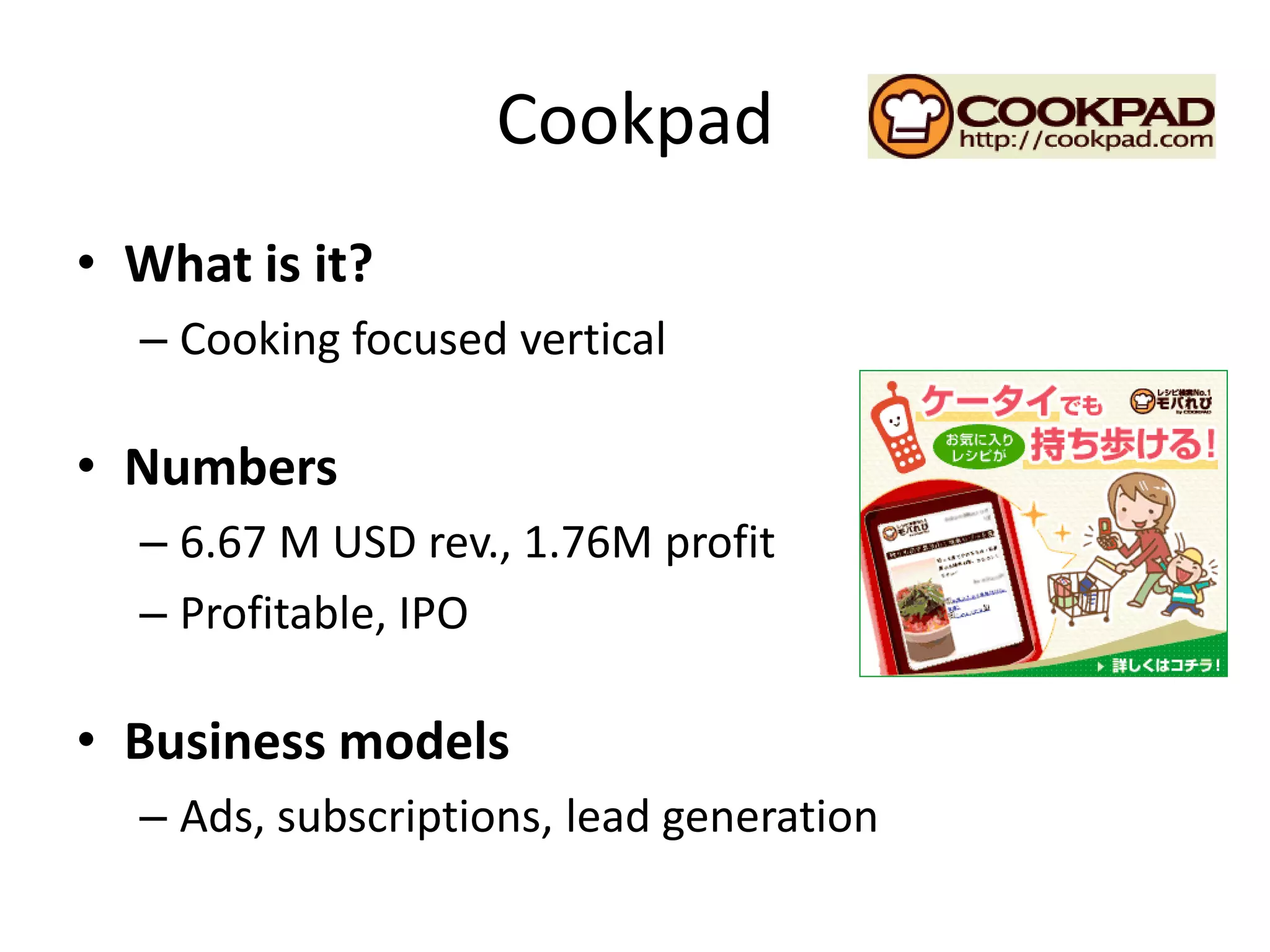Cookpad
• What is it?
  – Cooking focused vertical

• Numbers
  – 6.67 M USD rev., 1.76M profit
  – Profitable, IPO

• Business models
  – Ads, subscriptions, lead generation
 