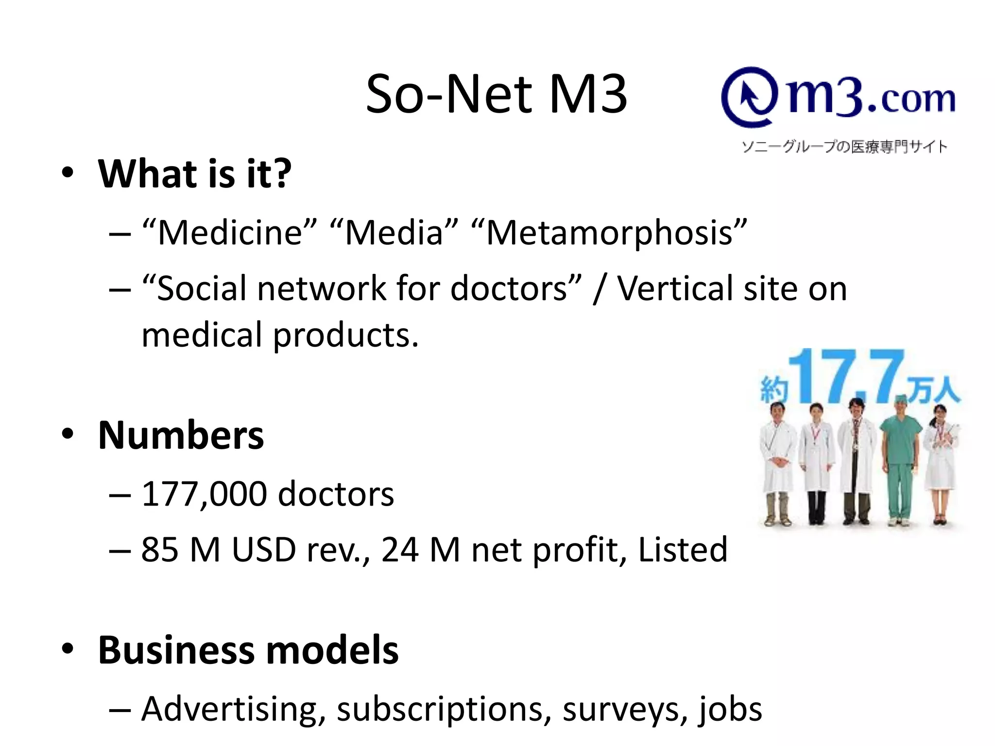 So-Net M3
• What is it?
  – “Medicine” “Media” “Metamorphosis”
  – “Social network for doctors” / Vertical site on
    medical products.

• Numbers
  – 177,000 doctors
  – 85 M USD rev., 24 M net profit, Listed

• Business models
  – Advertising, subscriptions, surveys, jobs
 