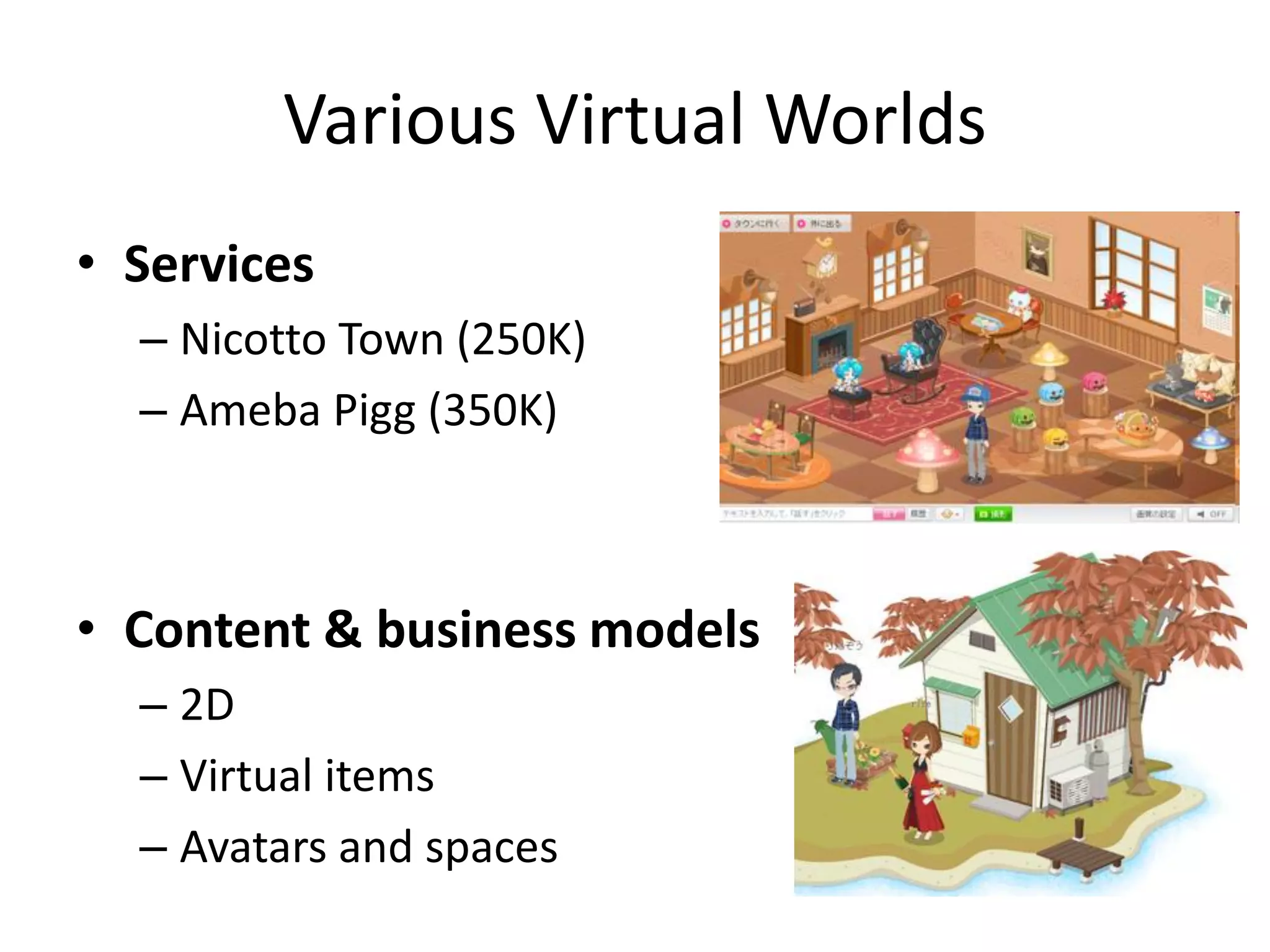 Various Virtual Worlds
• Services
  – Nicotto Town (250K)
  – Ameba Pigg (350K)



• Content & business models
  – 2D
  – Virtual items
  – Avatars and spaces
 