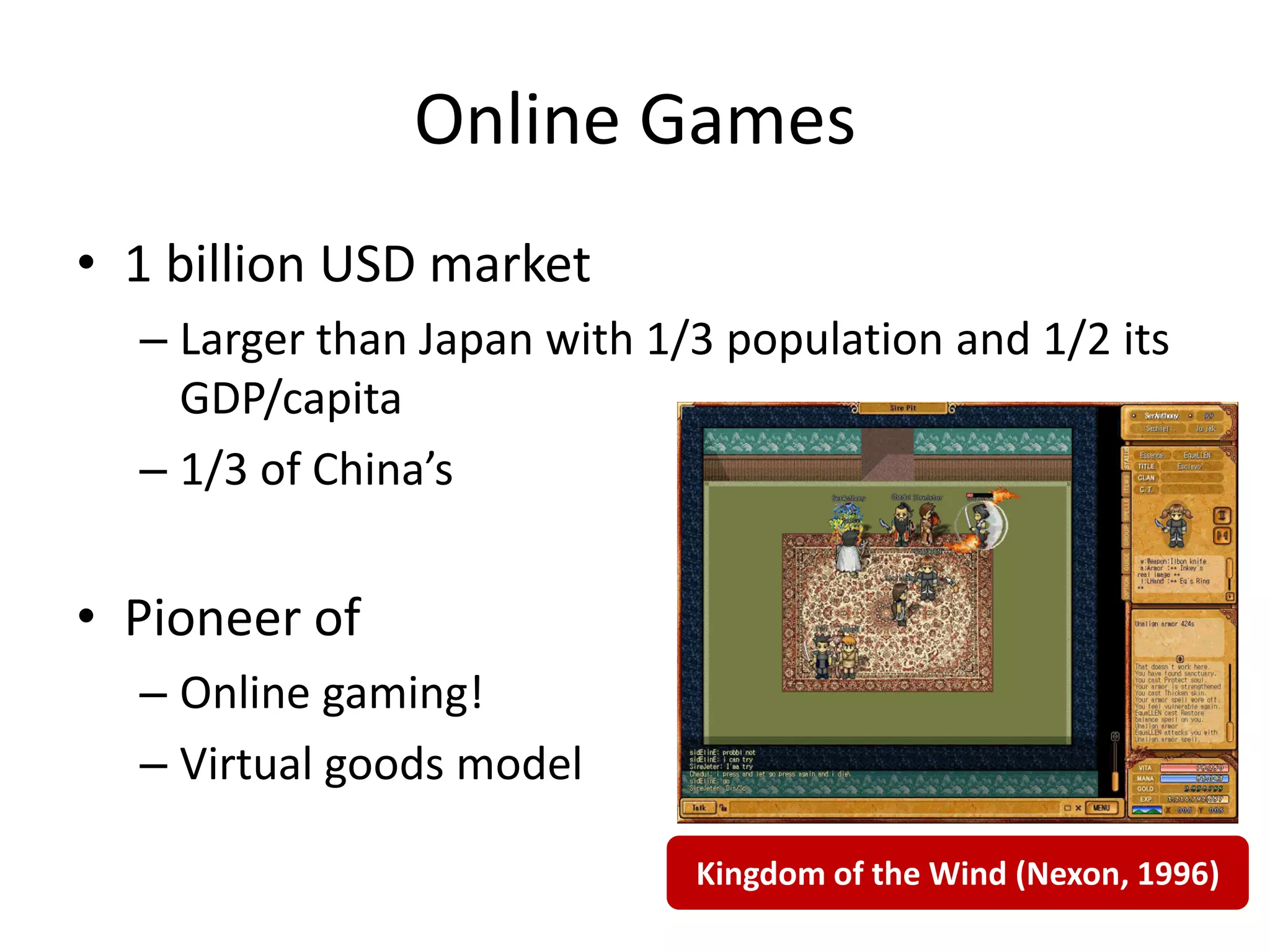 Online Games
• 1 billion USD market
  – Larger than Japan with 1/3 population and 1/2 its
    GDP/capita
  – 1/3 of China’s


• Pioneer of
  – Online gaming!
  – Virtual goods model

                             Kingdom of the Wind (Nexon, 1996)
 