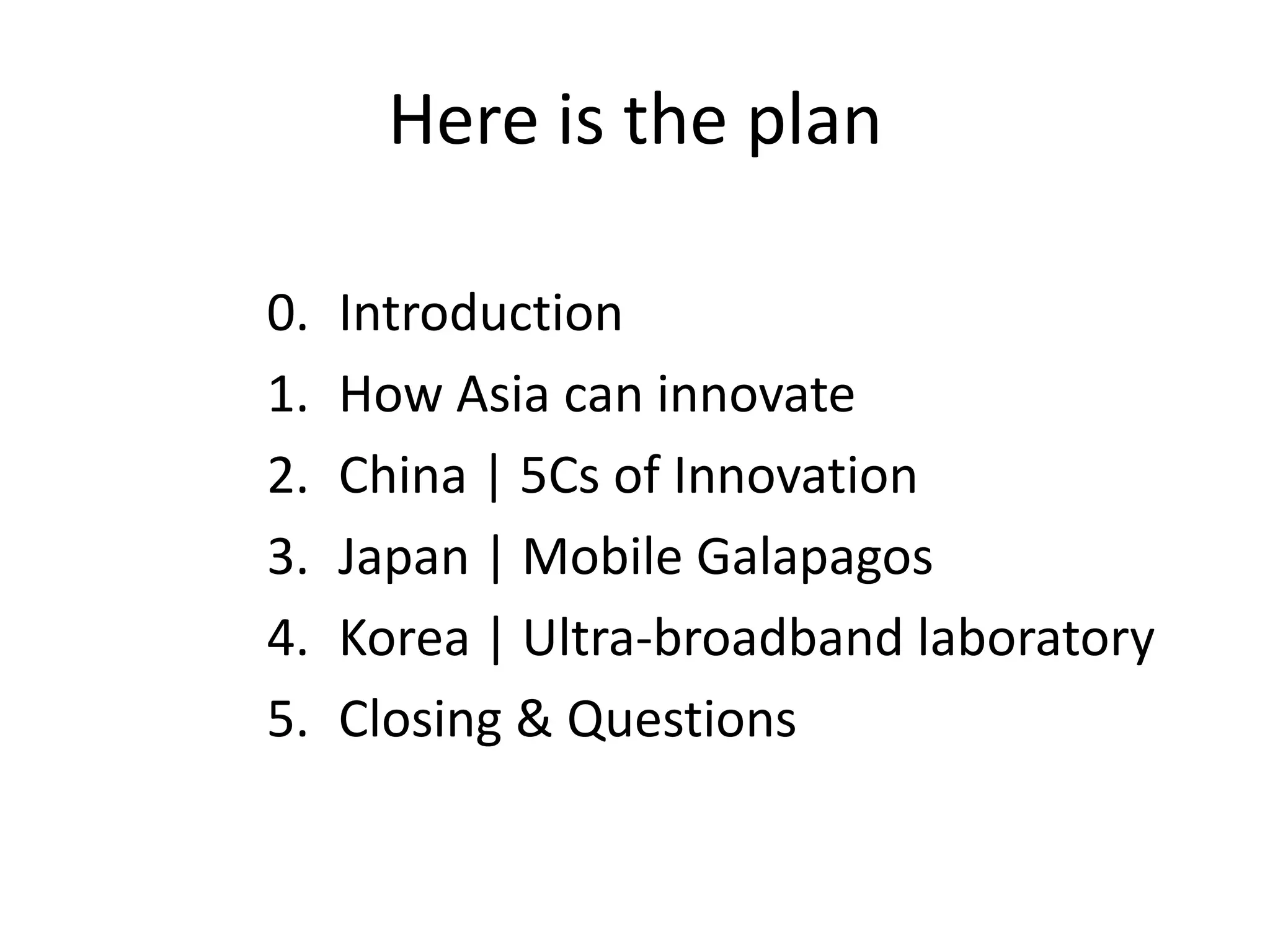 Here is the plan

0.   Introduction
1.   How Asia can innovate
2.   China | 5Cs of Innovation
3.   Japan | Mobile Galapagos
4.   Korea | Ultra-broadband laboratory
5.   Closing & Questions
 