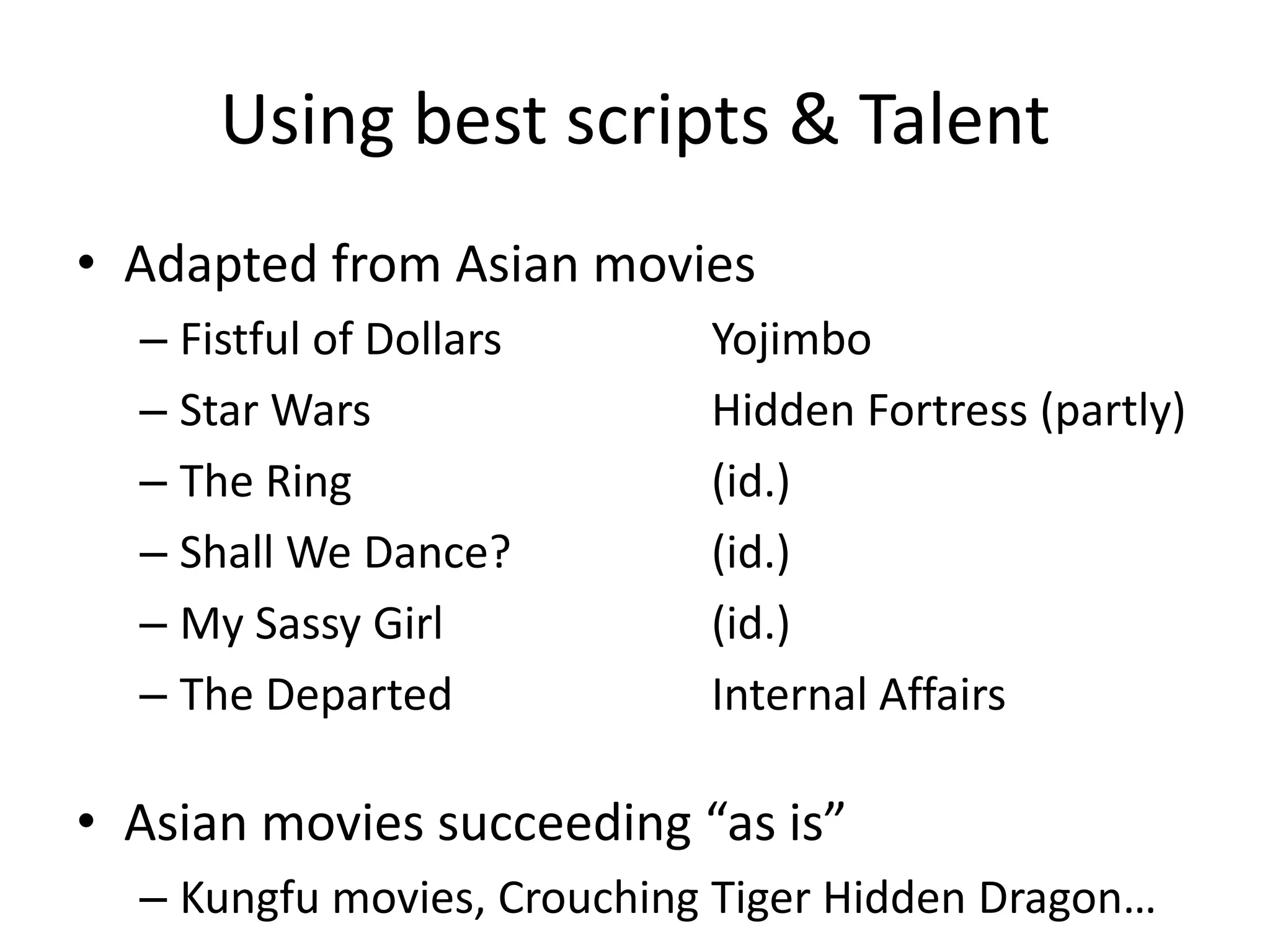Using best scripts & Talent
• Adapted from Asian movies
  – Fistful of Dollars      Yojimbo
  – Star Wars               Hidden Fortress (partly)
  – The Ring                (id.)
  – Shall We Dance?         (id.)
  – My Sassy Girl           (id.)
  – The Departed            Internal Affairs

• Asian movies succeeding “as is”
  – Kungfu movies, Crouching Tiger Hidden Dragon…
 