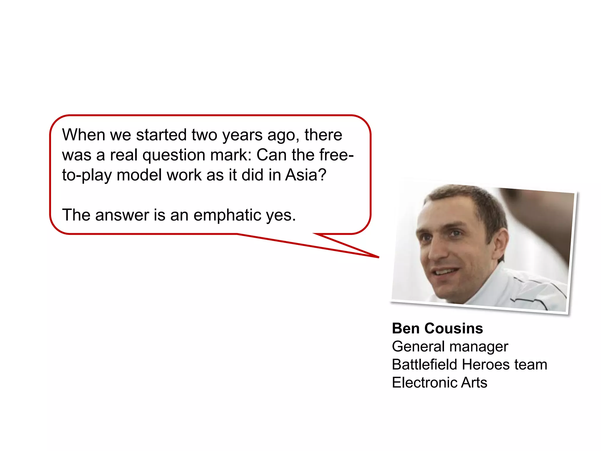 When we started two years ago, there
was a real question mark: Can the free-
to-play model work as it did in Asia?

The answer is an emphatic yes.




                                          Ben Cousins
                                          General manager
                                          Battlefield Heroes team
                                          Electronic Arts
 