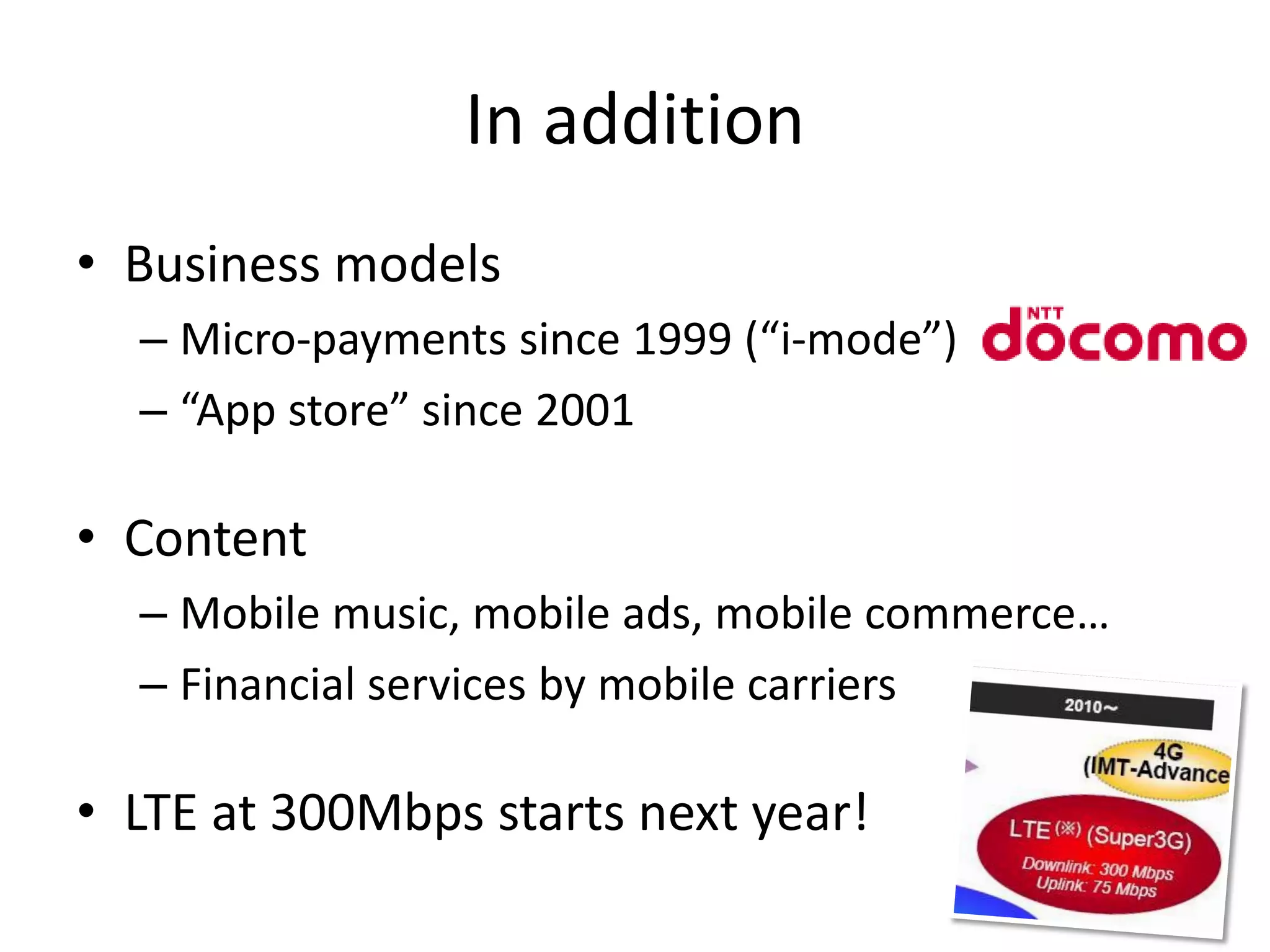 In addition
• Business models
  – Micro-payments since 1999 (“i-mode”)
  – “App store” since 2001

• Content
  – Mobile music, mobile ads, mobile commerce…
  – Financial services by mobile carriers

• LTE at 300Mbps starts next year!
 