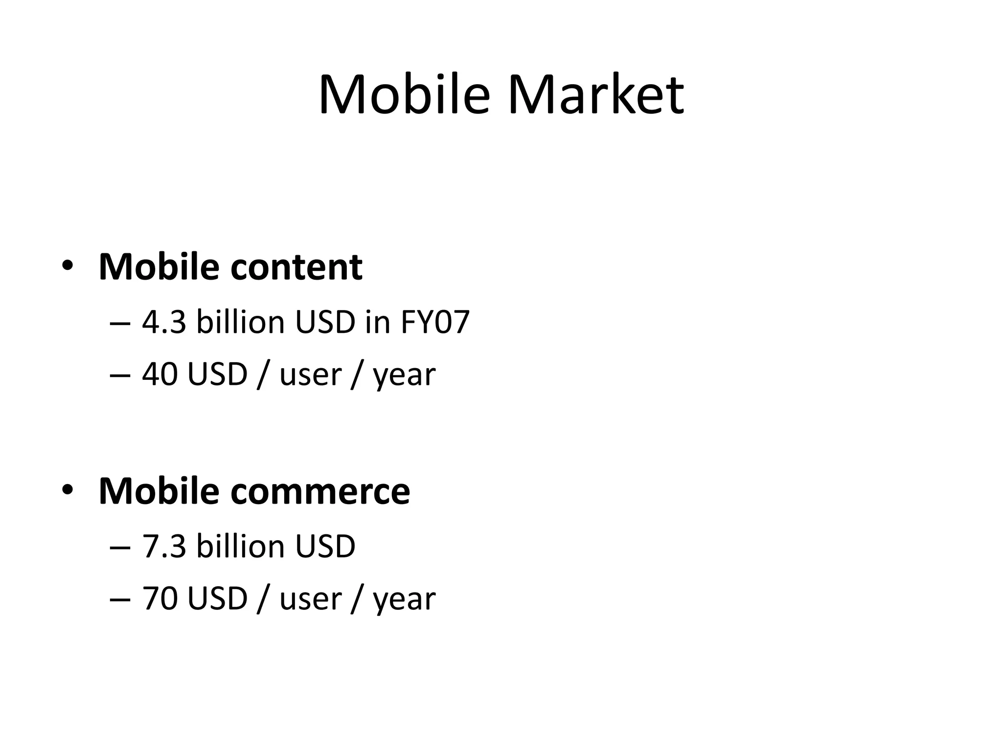 Mobile Market

• Mobile content
  – 4.3 billion USD in FY07
  – 40 USD / user / year


• Mobile commerce
  – 7.3 billion USD
  – 70 USD / user / year
 
