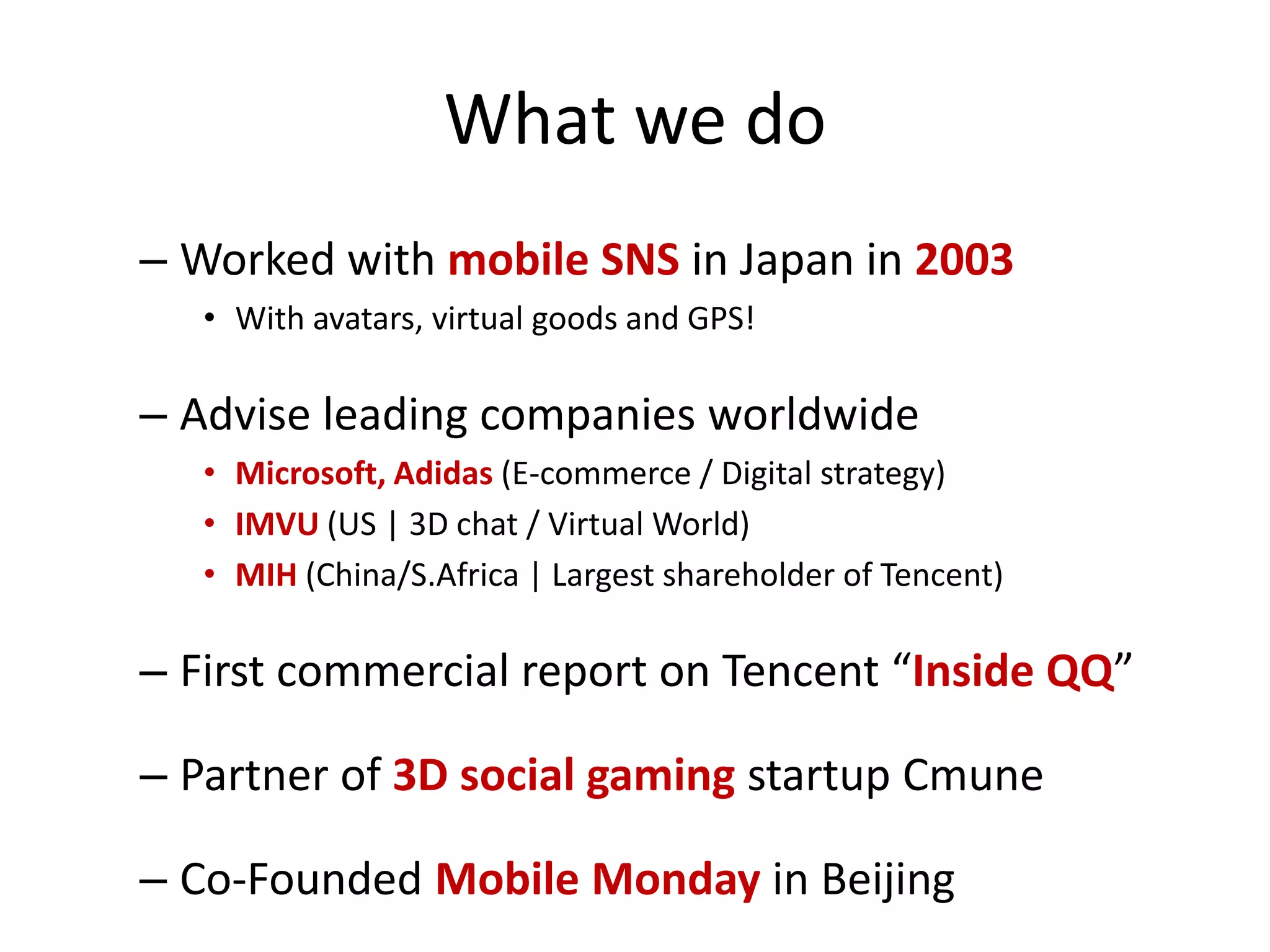 What we do
– Worked with mobile SNS in Japan in 2003
   • With avatars, virtual goods and GPS!

– Advise leading companies worldwide
   • Microsoft, Adidas (E-commerce / Digital strategy)
   • IMVU (US | 3D chat / Virtual World)
   • MIH (China/S.Africa | Largest shareholder of Tencent)

– First commercial report on Tencent “Inside QQ”

– Partner of 3D social gaming startup Cmune

– Co-Founded Mobile Monday in Beijing
 