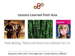 Lessons Learned from Asia




How Beijing, Tokyo and Seoul are relevant to L.A.


  Benjamin Joffe, CEO | Plus Eight Star | Santa Monica, 2009.07
 
