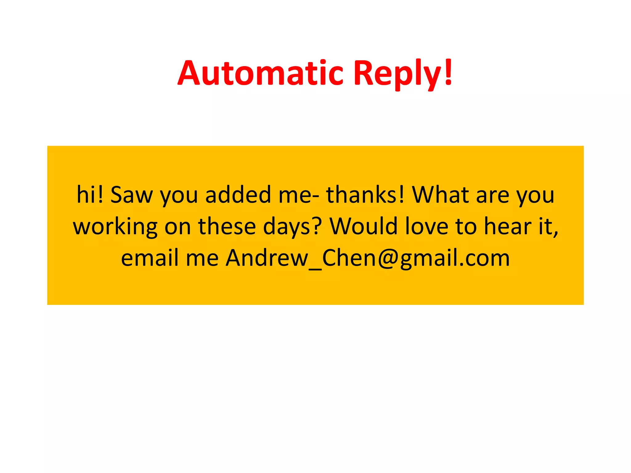 Automatic Reply!


hi! Saw you added me- thanks! What are you
working on these days? Would love to hear it,
     email me Andrew_Chen@gmail.com
 