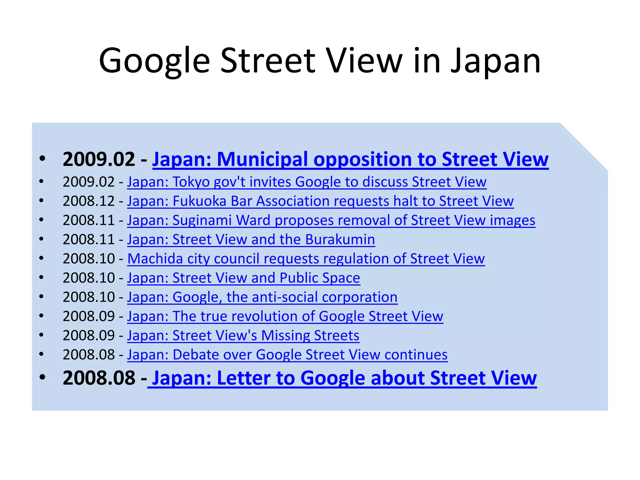 Google Street View in Japan

• 2009.02 - Japan: Municipal opposition to Street View
•   2009.02 - Japan: Tokyo gov't invites Google to discuss Street View
•   2008.12 - Japan: Fukuoka Bar Association requests halt to Street View
•   2008.11 - Japan: Suginami Ward proposes removal of Street View images
•   2008.11 - Japan: Street View and the Burakumin
•   2008.10 - Machida city council requests regulation of Street View
•   2008.10 - Japan: Street View and Public Space
•   2008.10 - Japan: Google, the anti-social corporation
•   2008.09 - Japan: The true revolution of Google Street View
•   2008.09 - Japan: Street View's Missing Streets
•   2008.08 - Japan: Debate over Google Street View continues
• 2008.08 - Japan: Letter to Google about Street View
 