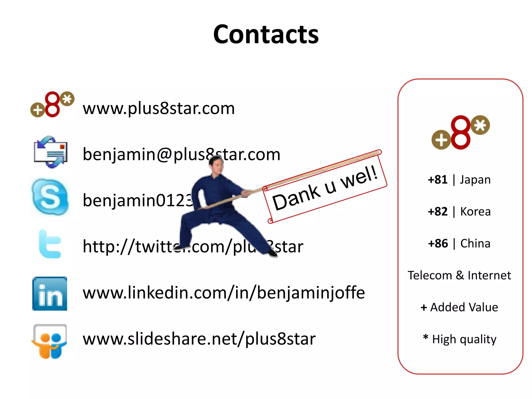 Contacts

www.plus8star.com

benjamin@plus8star.com
                                       +81 | Japan
benjamin0123                           +82 | Korea

http://twitter.com/plus8star           +86 | China

                                    Telecom & Internet
www.linkedin.com/in/benjaminjoffe
                                      + Added Value

www.slideshare.net/plus8star          * High quality
 