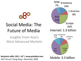 Social Media: The
      Future of Media                           Internet: 1.3 billion

       Insights From Asia’s
      Most Advanced Markets


Benjamin Joffe, CEO | +8* | www.plus8star.com
AVCJ Forum| Hong Kong | November 2008
                                                Mobile: 3.3 billion
 