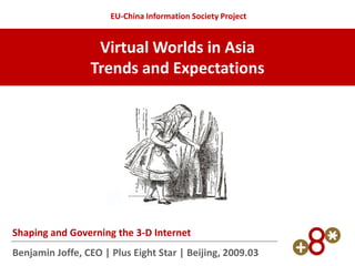 EU-China Information Society Project


                  Virtual Worlds in Asia
                 Trends and Expectations




Shaping and Governing the 3-D Internet
Benjamin Joffe, CEO | Plus Eight Star | Beijing, 2009.03
 