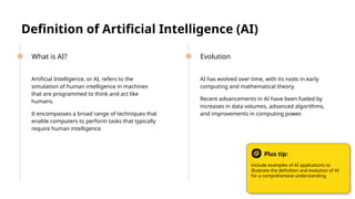Definition of Artificial Intelligence (AI)
● Artificial Intelligence, or AI, refers to the
simulation of human intelligence in machines
that are programmed to think and act like
humans.
● It encompasses a broad range of techniques that
enable computers to perform tasks that typically
require human intelligence.
● AI has evolved over time, with its roots in early
computing and mathematical theory.
● Recent advancements in AI have been fueled by
increases in data volumes, advanced algorithms,
and improvements in computing power.
What is AI? Evolution
Include examples of AI applications to
illustrate the definition and evolution of AI
for a comprehensive understanding.
Plus tip:
 