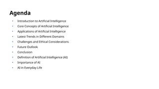• Introduction to Artificial Intelligence
• Core Concepts of Artificial Intelligence
• Applications of Artificial Intelligence
• Latest Trends in Different Domains
• Challenges and Ethical Considerations
• Future Outlook
• Conclusion
• Definition of Artificial Intelligence (AI)
• Importance of AI
• AI in Everyday Life
Agenda
 