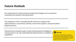 Potential future breakthroughs include artificial general intelligence,
consciousness in AI, and unprecedented advancements in problem-solving
capabilities.
The integration of AI in everyday life will continue to expand, with
advancements in autonomous vehicles, smart home systems, and personalized
digital assistants.
AI is expected to be influenced by emerging technologies such as quantum
computing and synthetic data generation.
Future Outlook
Customize the bullet points to reflect the
latest trends and anticipated developments
in the field of artificial intelligence. Consider
including relevant examples and statistics to
support the future outlook on AI.
Plus tip:
 