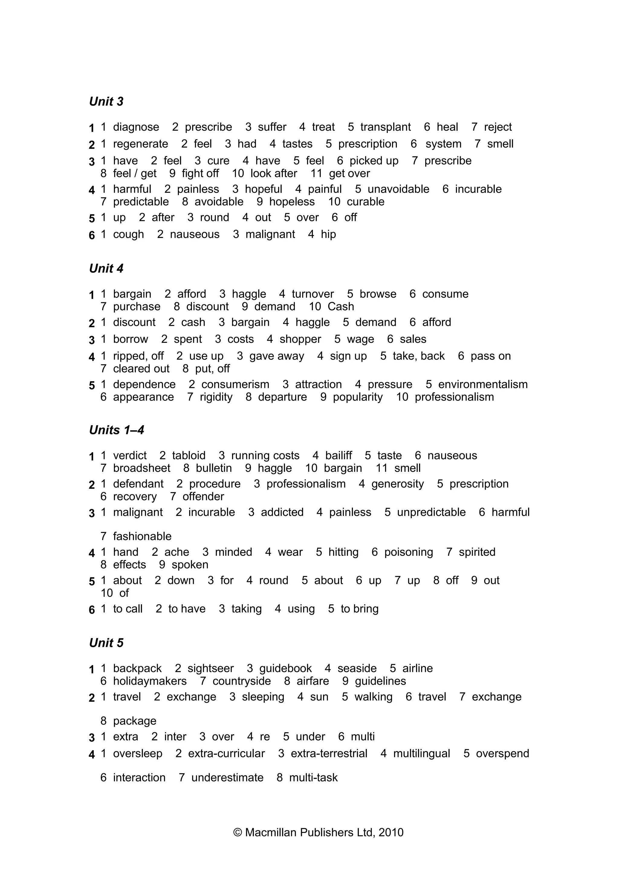 Unit 3
1 1 diagnose 2 prescribe 3 suffer 4 treat 5 transplant 6 heal 7 reject
2 1 regenerate 2 feel 3 had 4 tastes 5 prescription 6 system 7 smell
3 1 have 2 feel 3 cure 4 have 5 feel 6 picked up 7 prescribe
8 feel / get 9 fight off 10 look after 11 get over
4 1 harmful 2 painless 3 hopeful 4 painful 5 unavoidable 6 incurable
7 predictable 8 avoidable 9 hopeless 10 curable
5 1 up 2 after 3 round 4 out 5 over 6 off
6 1 cough 2 nauseous 3 malignant 4 hip
Unit 4
1 1 bargain 2 afford 3 haggle 4 turnover 5 browse 6 consume
7 purchase 8 discount 9 demand 10 Cash
2 1 discount 2 cash 3 bargain 4 haggle 5 demand 6 afford
3 1 borrow 2 spent 3 costs 4 shopper 5 wage 6 sales
4 1 ripped, off 2 use up 3 gave away 4 sign up 5 take, back 6 pass on
7 cleared out 8 put, off
5 1 dependence 2 consumerism 3 attraction 4 pressure 5 environmentalism
6 appearance 7 rigidity 8 departure 9 popularity 10 professionalism
Units 1–4
1 1 verdict 2 tabloid 3 running costs 4 bailiff 5 taste 6 nauseous
7 broadsheet 8 bulletin 9 haggle 10 bargain 11 smell
2 1 defendant 2 procedure 3 professionalism 4 generosity 5 prescription
6 recovery 7 offender
3 1 malignant 2 incurable 3 addicted 4 painless 5 unpredictable 6 harmful
7 fashionable
4 1 hand 2 ache 3 minded 4 wear 5 hitting 6 poisoning 7 spirited
8 effects 9 spoken
5 1 about 2 down 3 for 4 round 5 about 6 up 7 up 8 off 9 out
10 of
6 1 to call 2 to have 3 taking 4 using 5 to bring
Unit 5
1 1 backpack 2 sightseer 3 guidebook 4 seaside 5 airline
6 holidaymakers 7 countryside 8 airfare 9 guidelines
2 1 travel 2 exchange 3 sleeping 4 sun 5 walking 6 travel 7 exchange
8 package
3 1 extra 2 inter 3 over 4 re 5 under 6 multi
4 1 oversleep 2 extra-curricular 3 extra-terrestrial 4 multilingual 5 overspend
6 interaction 7 underestimate 8 multi-task
© Macmillan Publishers Ltd, 2010
 