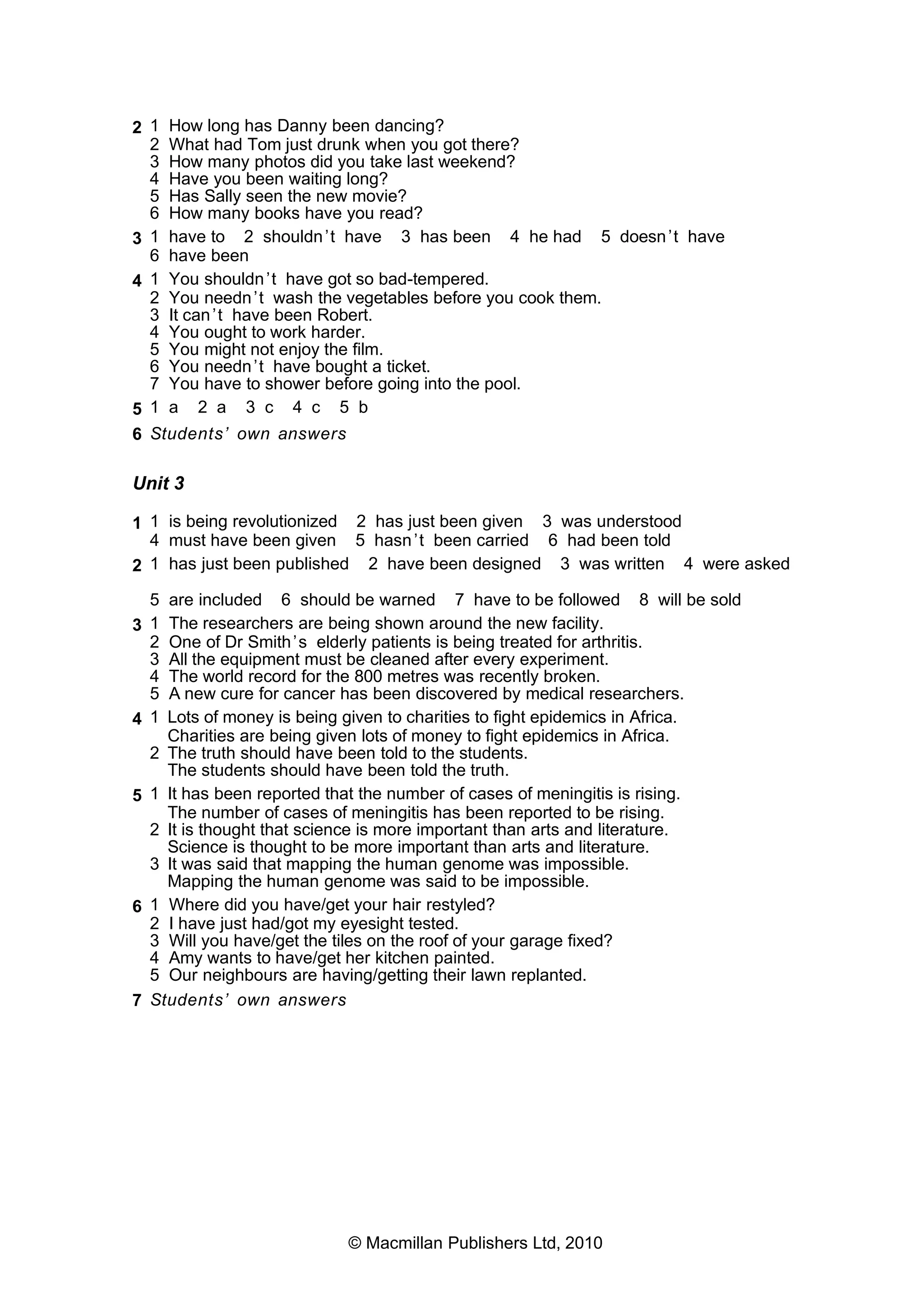 2 1 How long has Danny been dancing?
2 What had Tom just drunk when you got there?
3 How many photos did you take last weekend?
4 Have you been waiting long?
5 Has Sally seen the new movie?
6 How many books have you read?
3 1 have to 2 shouldn’t have 3 has been 4 he had 5 doesn’t have
6 have been
4 1 You shouldn’t have got so bad-tempered.
2 You needn’t wash the vegetables before you cook them.
3 It can’t have been Robert.
4 You ought to work harder.
5 You might not enjoy the film.
6 You needn’t have bought a ticket.
7 You have to shower before going into the pool.
5 1 a 2 a 3 c 4 c 5 b
6 Students’ own answers
Unit 3
1 1 is being revolutionized 2 has just been given 3 was understood
4 must have been given 5 hasn’t been carried 6 had been told
2 1 has just been published 2 have been designed 3 was written 4 were asked
5 are included 6 should be warned 7 have to be followed 8 will be sold
3 1 The researchers are being shown around the new facility.
2 One of Dr Smith’s elderly patients is being treated for arthritis.
3 All the equipment must be cleaned after every experiment.
4 The world record for the 800 metres was recently broken.
5 A new cure for cancer has been discovered by medical researchers.
4 1 Lots of money is being given to charities to fight epidemics in Africa.
Charities are being given lots of money to fight epidemics in Africa.
2 The truth should have been told to the students.
The students should have been told the truth.
5 1 It has been reported that the number of cases of meningitis is rising.
The number of cases of meningitis has been reported to be rising.
2 It is thought that science is more important than arts and literature.
Science is thought to be more important than arts and literature.
3 It was said that mapping the human genome was impossible.
Mapping the human genome was said to be impossible.
6 1 Where did you have/get your hair restyled?
2 I have just had/got my eyesight tested.
3 Will you have/get the tiles on the roof of your garage fixed?
4 Amy wants to have/get her kitchen painted.
5 Our neighbours are having/getting their lawn replanted.
7 Students’ own answers
© Macmillan Publishers Ltd, 2010
 