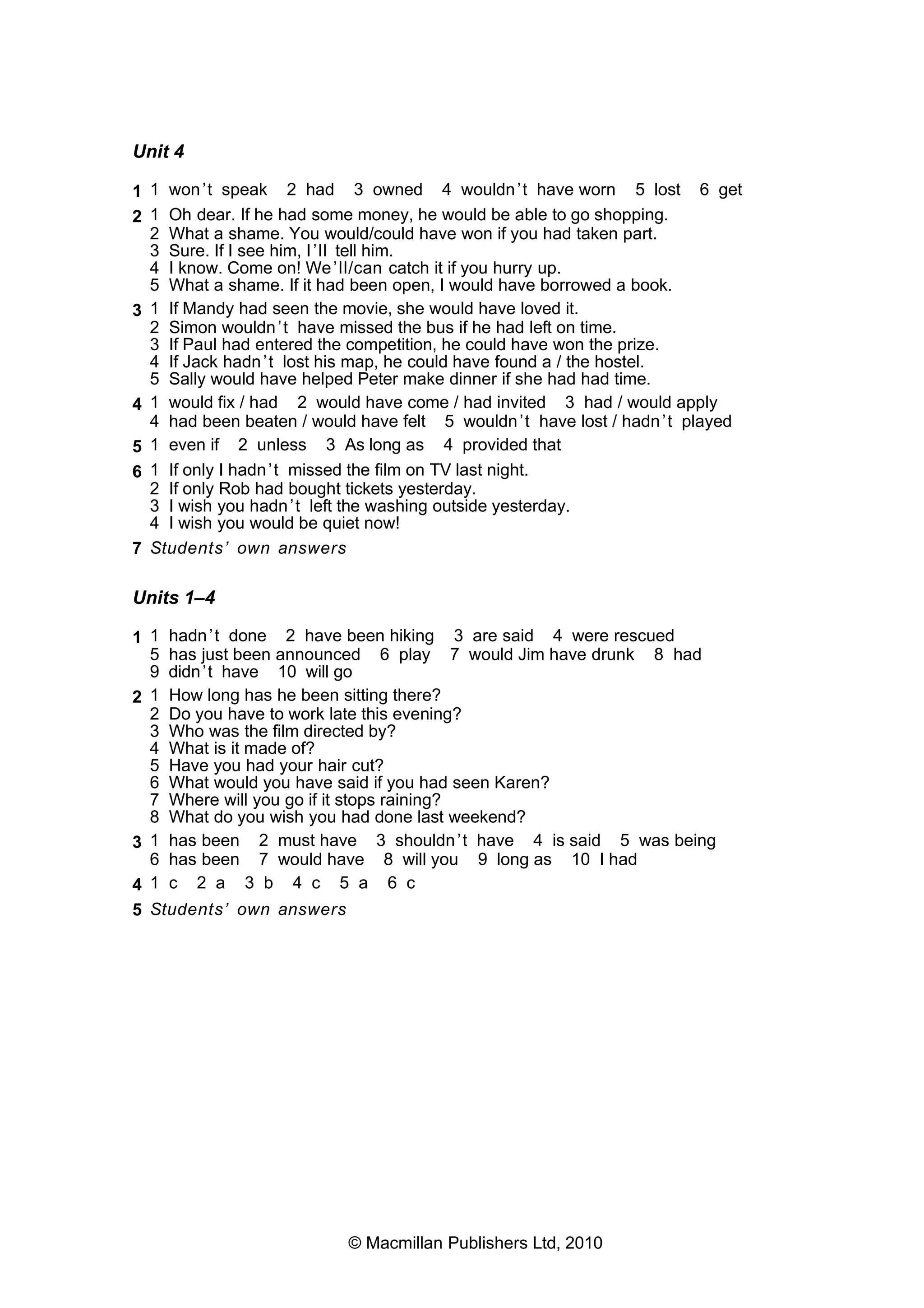 Unit 4
1 1 won’t speak 2 had 3 owned 4 wouldn’t have worn 5 lost 6 get
2 1 Oh dear. If he had some money, he would be able to go shopping.
2 What a shame. You would/could have won if you had taken part.
3 Sure. If I see him, I’ll tell him.
4 I know. Come on! We’ll/can catch it if you hurry up.
5 What a shame. If it had been open, I would have borrowed a book.
3 1 If Mandy had seen the movie, she would have loved it.
2 Simon wouldn’t have missed the bus if he had left on time.
3 If Paul had entered the competition, he could have won the prize.
4 If Jack hadn’t lost his map, he could have found a / the hostel.
5 Sally would have helped Peter make dinner if she had had time.
4 1 would fix / had 2 would have come / had invited 3 had / would apply
4 had been beaten / would have felt 5 wouldn’t have lost / hadn’t played
5 1 even if 2 unless 3 As long as 4 provided that
6 1 If only I hadn’t missed the film on TV last night.
2 If only Rob had bought tickets yesterday.
3 I wish you hadn’t left the washing outside yesterday.
4 I wish you would be quiet now!
7 Students’ own answers
Units 1–4
1 1 hadn’t done 2 have been hiking 3 are said 4 were rescued
5 has just been announced 6 play 7 would Jim have drunk 8 had
9 didn’t have 10 will go
2 1 How long has he been sitting there?
2 Do you have to work late this evening?
3 Who was the film directed by?
4 What is it made of?
5 Have you had your hair cut?
6 What would you have said if you had seen Karen?
7 Where will you go if it stops raining?
8 What do you wish you had done last weekend?
3 1 has been 2 must have 3 shouldn’t have 4 is said 5 was being
6 has been 7 would have 8 will you 9 long as 10 I had
4 1 c 2 a 3 b 4 c 5 a 6 c
5 Students’ own answers
© Macmillan Publishers Ltd, 2010
 