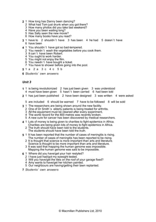 2 1 How long has Danny been dancing?
2 What had Tom just drunk when you got there?
3 How many photos did you take last weekend?
4 Have you been waiting long?
5 Has Sally seen the new movie?
6 How many books have you read?
3 1 have to 2 shouldn’t have 3 has been 4 he had 5 doesn’t have
6 have been
4 1 You shouldn’t have got so bad-tempered.
2 You needn’t wash the vegetables before you cook them.
3 It can’t have been Robert.
4 You ought to work harder.
5 You might not enjoy the film.
6 You needn’t have bought a ticket.
7 You have to shower before going into the pool.
5 1 a 2 a 3 c 4 c 5 b
6 Students’ own answers
Unit 3
1 1 is being revolutionized 2 has just been given 3 was understood
4 must have been given 5 hasn’t been carried 6 had been told
2 1 has just been published 2 have been designed 3 was written 4 were asked
5 are included 6 should be warned 7 have to be followed 8 will be sold
3 1 The researchers are being shown around the new facility.
2 One of Dr Smith’s elderly patients is being treated for arthritis.
3 All the equipment must be cleaned after every experiment.
4 The world record for the 800 metres was recently broken.
5 A new cure for cancer has been discovered by medical researchers.
4 1 Lots of money is being given to charities to fight epidemics in Africa.
Charities are being given lots of money to fight epidemics in Africa.
2 The truth should have been told to the students.
The students should have been told the truth.
5 1 It has been reported that the number of cases of meningitis is rising.
The number of cases of meningitis has been reported to be rising.
2 It is thought that science is more important than arts and literature.
Science is thought to be more important than arts and literature.
3 It was said that mapping the human genome was impossible.
Mapping the human genome was said to be impossible.
6 1 Where did you have/get your hair restyled?
2 I have just had/got my eyesight tested.
3 Will you have/get the tiles on the roof of your garage fixed?
4 Amy wants to have/get her kitchen painted.
5 Our neighbours are having/getting their lawn replanted.
7 Students’ own answers
© Macmillan Publishers Ltd, 2010
 
