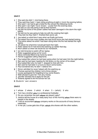 Unit 5
1 1 She said she didn’t mind being there.
2 They said they hadn’t been doing anything at eight o’clock the evening before.
3 She said I / we had to get a ticket for the concert the following month.
4 She said I / we might ‘have known’ Louise from the evening class.
5 He told us Lisa was doing a test at that moment.
6 He told me some of the power cables had been damaged in the storm the night
before.
7 He told me he was going to help me with the cooking that night.
8 They told me they hadn’t finished their picnic yet.
2 1 Joe asked us what time it was when we finally got home.
2 Pat asked Sue how many bottles she had found since she had started looking.
3 The police asked me what I had been doing when the fire had started the night
before.
4 Jill asked me what time I would get back that night.
5 Peter asked me if I had done the washing up earlier that day.
6 Mum asked us when we would do our homework.
3 1 Ian told Amanda to switch off her laptop.
2 Peter suggested going out for lunch.
3 Steve reminded Mark to be home by seven.
4 Harriet suggested calling Stephanie.
4 1 Paul asked Ben where he had been going when he had seen him the night before.
2 Ben said he had been heading for the library on the corner of his street.
3 Paul asked Ben why he hadn’t stopped to chat with him.
4 Ben said he had been in a hurry to return some books.
5 Paul wondered why he didn’t believe him.
5 1 Simon admitted he never helped with the washing up.
2 Thomas warned the children not to throw stones.
3 Louisa apologized for forgetting to buy some flowers.
4 Matt refused to give her / him any money.
5 Jennifer advised me to apply for the job.
6 Roberta agreed to let me borrow her car.
6 Students’ own answers
Unit 6
1 1 whose 2 where 3 which 4 when 5 – (which) 6 who
2 1 Tom has a brother who is a professional footballer.
2 Do you remember the park where we played rugby?
3 Jessica left the house at a really early hour of the morning when there were no
people in the streets.
4 I met an accountant whose company works on the accounts of many famous
celebrities.
5 In her job, Louise gets lots of tips, which she shares with the other waiters.
© Macmillan Publishers Ltd, 2010
 
