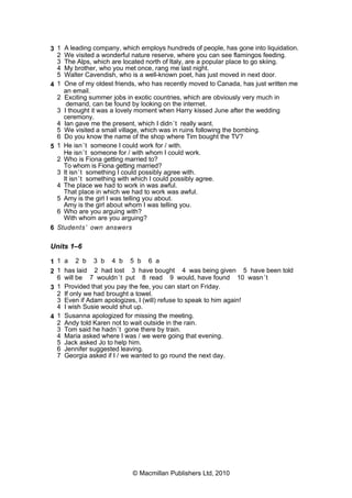 3 1 A leading company, which employs hundreds of people, has gone into liquidation.
2 We visited a wonderful nature reserve, where you can see flamingos feeding.
3 The Alps, which are located north of Italy, are a popular place to go skiing.
4 My brother, who you met once, rang me last night.
5 Walter Cavendish, who is a well-known poet, has just moved in next door.
4 1 One of my oldest friends, who has recently moved to Canada, has just written me
an email.
2 Exciting summer jobs in exotic countries, which are obviously very much in
demand, can be found by looking on the internet.
3 I thought it was a lovely moment when Harry kissed June after the wedding
ceremony.
4 Ian gave me the present, which I didn’t really want.
5 We visited a small village, which was in ruins following the bombing.
6 Do you know the name of the shop where Tim bought the TV?
5 1 He isn’t someone I could work for / with.
He isn’t someone for / with whom I could work.
2 Who is Fiona getting married to?
To whom is Fiona getting married?
3 It isn’t something I could possibly agree with.
It isn’t something with which I could possibly agree.
4 The place we had to work in was awful.
That place in which we had to work was awful.
5 Amy is the girl I was telling you about.
Amy is the girl about whom I was telling you.
6 Who are you arguing with?
With whom are you arguing?
6 Students’ own answers
Units 1–6
1 1 a 2 b 3 b 4 b 5 b 6 a
2 1 has laid 2 had lost 3 have bought 4 was being given 5 have been told
6 will be 7 wouldn’t put 8 read 9 would, have found 10 wasn’t
3 1 Provided that you pay the fee, you can start on Friday.
2 If only we had brought a towel.
3 Even if Adam apologizes, I (will) refuse to speak to him again!
4 I wish Susie would shut up.
4 1 Susanna apologized for missing the meeting.
2 Andy told Karen not to wait outside in the rain.
3 Tom said he hadn’t gone there by train.
4 Maria asked where I was / we were going that evening.
5 Jack asked Jo to help him.
6 Jennifer suggested leaving.
7 Georgia asked if I / we wanted to go round the next day.
© Macmillan Publishers Ltd, 2010
 