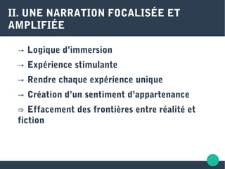 II. UNE NARRATION FOCALISÉE ET
AMPLIFIÉE
→ Logique d’immersion
→ Expérience stimulante
→ Rendre chaque expérience unique
→ Création d’un sentiment d’appartenance
⇒ Effacement des frontières entre réalité et
fiction
 