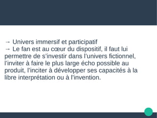 → Univers immersif et participatif
→ Le fan est au cœur du dispositif, il faut lui
permettre de s’investir dans l’univers fictionnel,
l’inviter à faire le plus large écho possible au
produit, l’inciter à développer ses capacités à la
libre interprétation ou à l’invention.
 