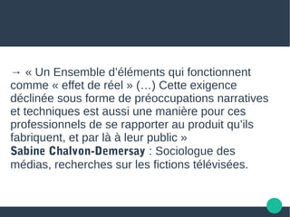 → « Un Ensemble d’éléments qui fonctionnent
comme « effet de réel » (…) Cette exigence
déclinée sous forme de préoccupations narratives
et techniques est aussi une manière pour ces
professionnels de se rapporter au produit qu’ils
fabriquent, et par là à leur public »
Sabine Chalvon-Demersay : Sociologue des
médias, recherches sur les fictions télévisées.
 