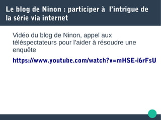 Le blog de Ninon : participer à l’intrigue de
la série via internet
Vidéo du blog de Ninon, appel aux
téléspectateurs pour l’aider à résoudre une
enquête
https://www.youtube.com/watch?v=mHSE-i6rFsU
 