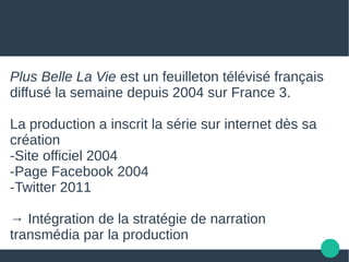 Plus Belle La Vie est un feuilleton télévisé français
diffusé la semaine depuis 2004 sur France 3.
La production a inscrit la série sur internet dès sa
création
-Site officiel 2004
-Page Facebook 2004
-Twitter 2011
→ Intégration de la stratégie de narration
transmédia par la production
 