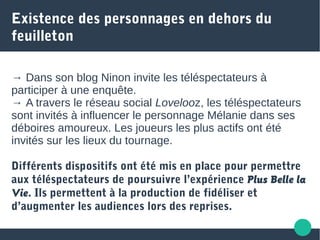 Existence des personnages en dehors du
feuilleton
→ Dans son blog Ninon invite les téléspectateurs à
participer à une enquête.
→ A travers le réseau social Lovelooz, les téléspectateurs
sont invités à influencer le personnage Mélanie dans ses
déboires amoureux. Les joueurs les plus actifs ont été
invités sur les lieux du tournage.
Différents dispositifs ont été mis en place pour permettre
aux téléspectateurs de poursuivre l’expérience Plus Belle la
Vie. Ils permettent à la production de fidéliser et
d’augmenter les audiences lors des reprises.
 