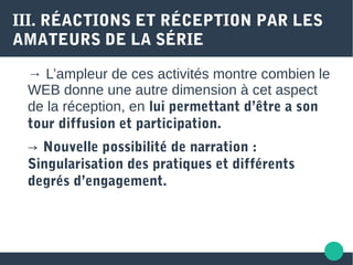 III. RÉACTIONS ET RÉCEPTION PAR LES
AMATEURS DE LA SÉRIE
→ L’ampleur de ces activités montre combien le
WEB donne une autre dimension à cet aspect
de la réception, en lui permettant d’être a son
tour diffusion et participation.
→ Nouvelle possibilité de narration :
Singularisation des pratiques et différents
degrés d’engagement.
 