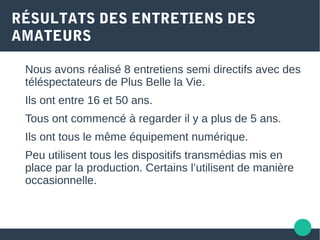 RÉSULTATS DES ENTRETIENS DES
AMATEURS
Nous avons réalisé 8 entretiens semi directifs avec des
téléspectateurs de Plus Belle la Vie.
Ils ont entre 16 et 50 ans.
Tous ont commencé à regarder il y a plus de 5 ans.
Ils ont tous le même équipement numérique.
Peu utilisent tous les dispositifs transmédias mis en
place par la production. Certains l’utilisent de manière
occasionnelle.
 