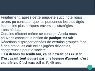 Finalement, après cette enquête succincte nous
avons pu constater que les personnes les plus âgés
étaient les plus critiques envers les stratégies
transmédias.
Certains réfutent même ce concept. A cela nous
pouvons associer la notion de panique morale :
Réactions disproportionnées de certains groupes face
à des pratiques culturelles jugées déviantes,
dangereuses pour la société.
« En dehors du feuilleton, ça ne devrait pas exister.
C’est avant tout poussé par une logique d’argent, c’est
une dérive. C’est excessif ». F, 49 ans.
 