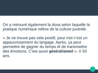 On a retrouvé également la doxa selon laquelle la
pratique numérique relève de la culture juvénile.
« Je ne trouve pas cela positif, pour moi c’est un
appauvrissement du langage. Après, ça peut
permettre de gagner du temps et de transmettre
des émotions. C’est aussi générationnel ». V 50
ans.
 