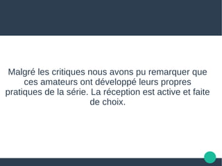 Malgré les critiques nous avons pu remarquer que
ces amateurs ont développé leurs propres
pratiques de la série. La réception est active et faite
de choix.
 