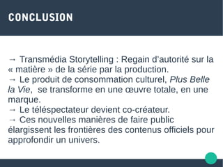CONCLUSION
→ Transmédia Storytelling : Regain d’autorité sur la
« matière » de la série par la production.
→ Le produit de consommation culturel, Plus Belle
la Vie, se transforme en une œuvre totale, en une
marque.
→ Le téléspectateur devient co-créateur.
→ Ces nouvelles manières de faire public
élargissent les frontières des contenus officiels pour
approfondir un univers.
 