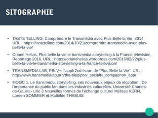 SITOGRAPHIE
● TASTE TELLING, Comprendre le Transmédia avec Plus Belle la Vie, 2014.
URL : https://tastetelling.com/2014/10/21/comprendre-transmedia-avec-plus-
belle-la-vie/
● Oriane Helias, Plus belle la vie le transmedia storytelling à la France télévision,
Reportage 2016. URL : https://orianehelias.wordpress.com/2016/02/22/plus-
belle-la-vie-le-transmedia-storytelling-a-la-france-television/
● TRANSMEDIA LAB, PBLV+, l’appli 2nd écran de “Plus Belle la Vie”, URL :
http://www.transmedialab.org/the-blog/pblv_socialtv_compagnon_app/
● MOOC 1. Le transmédia storytelling, ses nouveaux enjeux de réception : De
l’importance du public fan dans les industries culturelles. Université Charles-
de-Gaulle - Lille 3 Nouvelles formes de l’échange culturel Mélissa KERN,
Loreen SOMMIER et Mathilde THABUIS
 
