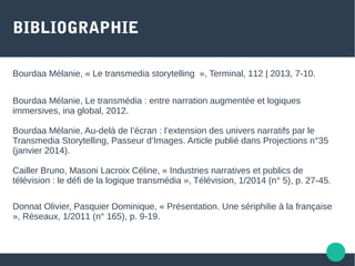 BIBLIOGRAPHIE
Bourdaa Mélanie, « Le transmedia storytelling », Terminal, 112 | 2013, 7-10.
Bourdaa Mélanie, Le transmédia : entre narration augmentée et logiques
immersives, ina global, 2012.
Bourdaa Mélanie, Au-delà de l’écran : l’extension des univers narratifs par le
Transmedia Storytelling, Passeur d’Images. Article publié dans Projections n°35
(janvier 2014).
Cailler Bruno, Masoni Lacroix Céline, « Industries narratives et publics de
télévision : le défi de la logique transmédia », Télévision, 1/2014 (n° 5), p. 27-45.
Donnat Olivier, Pasquier Dominique, « Présentation. Une sériphilie à la française
», Réseaux, 1/2011 (n° 165), p. 9-19.
 