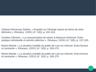 Chalvon-Demersay Sabine, « Enquête sur l'étrange nature du héros de série
télévisée », Réseaux, 1/2011 (n° 165), p. 181-214.
Combes Clément, « La consommation de séries à l'épreuve d'internet. Entre
pratique individuelle et activité collective », Réseaux, 1/2011 (n° 165), p. 137-163.
Martin Martial, « La situation instable du public de Lost sur Internet. Entre licence
et contrainte », Réseaux, 1/2011 (n° 165), p. 165-179.
Martin Martial, « La situation instable du public de Lost sur Internet. Entre licence
et contrainte », Réseaux, 1/2011 (n° 165), p. 165-179.
 