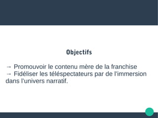 Objectifs
→ Promouvoir le contenu mère de la franchise
→ Fidéliser les téléspectateurs par de l’immersion
dans l’univers narratif.
 