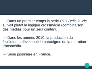 → Dans un premier temps la série Plus Belle la Vie
suivait plutôt la logique crossmédia (combinaison
des médias pour un seul contenu).
→ Dans les années 2010, la production du
feuilleton a développé le paradigme de la narration
transmédia.
→ Série pionnière en France.
 