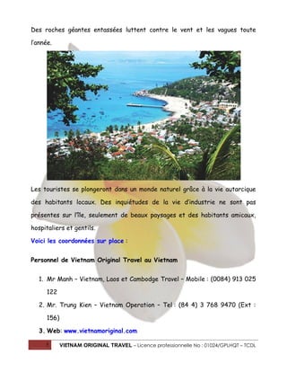 Des roches géantes entassées luttent contre le vent et les vagues toute
l’année.

Les touristes se plongeront dans un monde naturel grâce à la vie autarcique
des habitants locaux. Des inquiétudes de la vie d’industrie ne sont pas
présentes sur l’île, seulement de beaux paysages et des habitants amicaux,
hospitaliers et gentils.
Voici les coordonnées sur place :
Personnel de Vietnam Original Travel au Vietnam
1. Mr Manh – Vietnam, Laos et Cambodge Travel – Mobile : (0084) 913 025
122
2. Mr. Trung Kien – Vietnam Operation – Tel : (84 4) 3 768 9470 (Ext :
156)
3. Web: www.vietnamoriginal.com
5

VIETNAM ORIGINAL TRAVEL – Licence professionnelle No : 01024/GPLHQT – TCDL

 