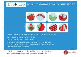 ROLE OF COWORKING IN SINGAPORE
シンガポールにおけるビジネスの特徴とコワーキングの役割
Role of coworking and features of business in Singapore
Images by Shawn Choy
1. INTRO MARKUS KAUB PLUSCONCEPT + COWORKING HISTORY
2. COWORKING SINGAPORE OVERVIEW
3. PLUSCONCEPT SPACE SINGAPORE
4. INTRO MARIKO FUKUI, AALTO INTERNATIONAL @SPACE
5. PLUSCONCEPT SPACE IMPRESSIONS AND BUSINESS BENEFITS
6. QUESTIONS AND ANSWERS
 