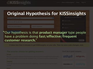 Original Hypothesis for KISSinsights



“ Our hypothesis is that product manager type people
  have a problem doing fast/effective/frequent
  customer research.”
 