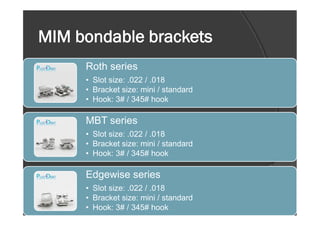 MIM bondable brackets
Roth series
• Slot size: .022 / .018
• Bracket size: mini / standard
• Hook: 3# / 345# hook
MBT series
• Slot size: .022 / .018
• Bracket size: mini / standard
• Hook: 3# / 345# hook
Edgewise series
• Slot size: .022 / .018
• Bracket size: mini / standard
• Hook: 3# / 345# hook
 