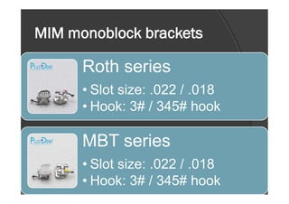 MIM monoblock brackets
Roth series
• Slot size: .022 / .018
• Hook: 3# / 345# hook• Hook: 3# / 345# hook
MBT series
• Slot size: .022 / .018
• Hook: 3# / 345# hook
 