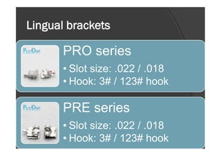 Lingual brackets
PRO series
• Slot size: .022 / .018
• Hook: 3# / 123# hook• Hook: 3# / 123# hook
PRE series
• Slot size: .022 / .018
• Hook: 3# / 123# hook
 